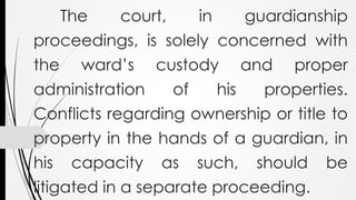 The court, in guardianship
proceedings, is solely concerned with
the ward’s custody and proper
administration of his properties.
Conflicts regarding ownership or title to
property in the hands of a guardian, in
his capacity as such, should be
litigated in a separate proceeding.
 