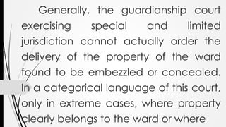 Generally, the guardianship court
exercising special and limited
jurisdiction cannot actually order the
delivery of the property of the ward
found to be embezzled or concealed.
In a categorical language of this court,
only in extreme cases, where property
clearly belongs to the ward or where
 