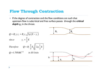 Flow Through Contraction
If the degree of contraction and the flow conditions are such that
upstream flow is subcritical and free surface passes through the critical
depth yc in the throat.
ycyc
y1
( )
3/2
2
2
sin
3
2 1
2
3 3
1.705
c c c c c c
c
c
Q B y v B y g E y
ce y E
Therefore Q B E g E
Q BE in SI Units
= = −
=
 
=  
 
=
B1 Bc
y2
yc
y1
 