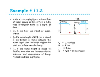 Example # 11.3
In the accompanying figure, uniform flow
of water occurs at 0.75 m3/s in a 1.2m
wide rectangular flume at a depth of
0.6m.
(a). Is the flow sub-critical or super-
critical.
(b). If a hump height of Z=0.1 m is placed
in the bottom of flume, calculate the
water depth over the hump. Neglect the
head loss in flow over the hump.
(c). If the hump height is raised to
Z=0.2m, what then are the water depths
upstream and downstream of hump.
Neglect head loss over hump.
y1
y2 y3
Z
E.L
H.G.LV1
2/2g V2
2/2g
Q = 0.75 m3/sec
B = 1.2 m
y1 = 0.6 m
q = Q/B = 0.625 m3/sec/m
 