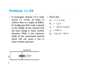 Problem 11.54
A rectangular channel 1.2 m wide
carries 1.1 m3/sec of water in
uniform flow at a depth of 0.85m.
If a bridge pier 0.3m wide is placed
in the middle of this channel, find
the local change in water surface
elevation. What is the minimum
width of the constricted channel
which will not cause a rise in
water surface upstream.
Given that
Q = 1.1 m3/sec
B1 = 1.2 m
q1 = 0.92 m3/sec/m
yo = 0.85 m
B2 = B1-0.3 = 0.9 m
B1
0.3m
2 2
1 2
2
2
'
2 2
o
o
c c c
Bernouli s Equation
q q
y y
gy gy
Energy Equation
Q B y v Byv
+ = +
= =
B2=B1-0.3
 