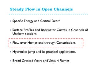 Steady Flow in Open Channels
Specific Energy and Critical Depth
Surface Profiles and Backwater Curves in Channels of
Uniform sections
Flow over Humps and through Constrictions
Hydraulics jump and its practical applications.
Broad Crested Weirs andVenturi Flumes
 