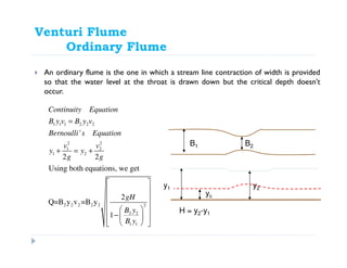 Venturi Flume
Ordinary Flume
An ordinary flume is the one in which a stream line contraction of width is provided
so that the water level at the throat is drawn down but the critical depth doesn’t
occur.
B1 B2
y2
yc
y1
1 1 1 2 2 2
2 2
1 2
1 2
2 2 2 2 2 2
2 2
1 1
'
2 2
Using both equations, we get
2
Q=B y v =B y
1
Continuity Equation
B y v B y v
Bernoulli s Equation
v v
y y
g g
gH
B y
B y
=
+ = +
 
 
 
 
  −    
H = y2-y1
 