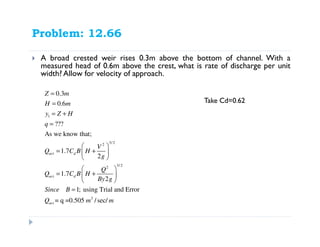 Problem: 12.66
A broad crested weir rises 0.3m above the bottom of channel. With a
measured head of 0.6m above the crest, what is rate of discharge per unit
width? Allow for velocity of approach.
1
3/ 22
3/22
3
0.3
0.6
???
As we know that;
1.7
2
1.7
2
1; using Trial and Error
= q =0.505 /sec/
act d
act d
act
Z m
H m
y Z H
q
V
Q C B H
g
Q
Q C B H
By g
Since B
Q m m
=
=
= +
=
 
= + 
 
 
= + 
 
=
Take Cd=0.62
 