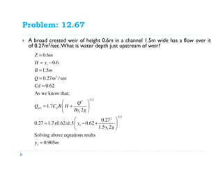 Problem: 12.67
A broad crested weir of height 0.6m in a channel 1.5m wide has a flow over it
of 0.27m3/sec.What is water depth just upstream of weir?
1
3
3/ 2
2
1
3/ 2
2
1
1
1
0.6
0.6
1.5
0.27 /sec
0.62
As we know that;
1.7
2
0.27
0.27 1.7 0.62 1.5 0.62
1.5 2
Solving above equations reults
y 0.905
act d
Z m
H y
B m
Q m
Cd
Q
Q C B H
By g
x x y
y g
m
=
= −
=
=
=
 
= + 
 
 
= − + 
 
=
 