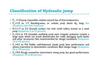 Classification of Hydraulic jump
Fr1 <1.0: Jump impossible, violates second law of thermodynamics.
Fr1=1.0 to 1.7: Standing-wave, or undular, jump about 4y2 long; low
dissipation, less than 5 percent.
Fr1=1.7 to 2.5: Smooth surface rise with small rollers, known as a weak
jump; dissipation 5 to 15 percent.
Fr1=2.5 to 4.5: Unstable, oscillating jump; each irregular pulsation creates a
large wave which can travel downstream for miles, damaging earth banks
and other structures. Not recommended for design conditions. Dissipation
15 to 45 percent.
Fr1=4.5 to 9.0: Stable, well-balanced, steady jump; best performance and
action, insensitive to downstream conditions. Best design range. Dissipation
45 to 70 percent.
Fr1>9.0: Rough, somewhat intermittent strong jump, but good performance.
Dissipation 70 to 85 percent.
 
