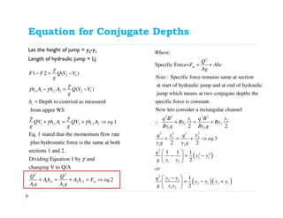 Equation for Conjugate Depths
Let the height of jump = y2-y1
Length of hydraulic jump = Lj
2 1
1 1 2 2 2 1
1 1 1 2 2 2
1 2 ( )
( )
Depth to centriod as measured
from upper WS
.1
Eq. 1 stated that the momentum flow rate
plus hydrostatic force is the same at both
c c
c
c c
F F Q V V
g
h A h A Q V V
g
h
QV h A QV h A eq
g g
γ
γ
γ γ
γ γ
γ γ
− = −
− = −
=
+ = + ⇒
2 2
1 1 2 2
1 2
sections 1 and 2.
Dividing Equation 1 by and
changing V to Q/A
.2c c m
Q Q
A h A h F eq
A g A g
γ
+ = + = ⇒
2
;
Specific Force=
: Specific force remains same at section
at start of hydraulic jump and at end of hydraulic
jump which means at two conjugate depths the
specific force is constant.
m
Where
Q
F Ahc
Ag
Note
= +
( )
( )( )
2 2 2 2
1 2
1 2
1 2
2 22 2
1 2
1 2
2
2 2
2 1
1 2
2
2 1
2 1 2 1
1 2
Now lets consider a rectangular channel
2 2
.3
2 2
1 1 1
2
1
2
y yq B q B
By By
By g By g
y yq q
eq
y g y g
q
y y
g y y
or
y yq
y y y y
g y y
∴ + = +
+ = + ⇒
 
− = − 
 
 −
= − + 
 
 
