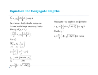 Equation for Conjugate Depths
2
2 1
1 2
1 1 2 2
2 2
1 1 2 1
1 2
3
1
2
2
1 2 2
1 1 1
2
22 2
1
1 1
2
1
.4
2
Eq. 4 shows that hydraulic jumps can
be used as discharge measuring device.
Since
2
2
0 2 N
y yq
y y eq
g
q V y V y
V y y y
y y
g
by y
V y y
gy y y
y y
F
y y
y
y
+ 
= ⇒ 
 
= =
+ 
∴ =  
 
÷
 
= +  
 
 
= + − 
 
( )
2
1
21
2 1
1 1 4(1)(2)
2(1)
1 1 8
2
N
N
F
y
y F
− ± +
=
= − ± +
( )
( )
21
2 1
22
1 2
Practically -Ve depth is not possible
1 1 8 .5
2
1 1 8 .5
2
N
N
y
y F eq
Similarly
y
y F eq a
∴ = − + + ⇒
= − + + ⇒
 