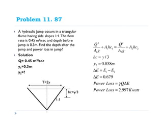Problem 11. 87
A hydraulic Jump occurs in a triangular
flume having side slopes 1:1.The flow
rate is 0.45 m3/sec and depth before
jump is 0.3m. Find the depth after the
jump and power loss in jump?
Solution
Q= 0.45 m3/sec
y1=0.3m
y2=?
2 2
1 1 2 2
1 2
2
1 2
/3
0.858
0.679
2.997
Q Q
Ahc A hc
A g A g
hc y
y m
E E E
E
Power Loss Q E
Power Loss Kwatt
γ
+ = +
=
=
∆ = −
∆ =
= ∆
=
1:1
T=2y
hc=y/3
 