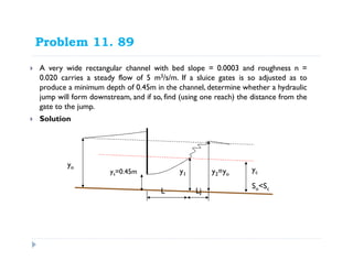 Problem 11. 89
A very wide rectangular channel with bed slope = 0.0003 and roughness n =
0.020 carries a steady flow of 5 m3/s/m. If a sluice gates is so adjusted as to
produce a minimum depth of 0.45m in the channel, determine whether a hydraulic
jump will form downstream, and if so, find (using one reach) the distance from the
gate to the jump.
Solution
So<Sc
yo
ycys=0.45m y1 y2=yo
L Lj
 