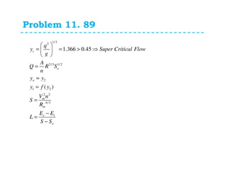 Problem 11. 89
1/32
2/3 1/2
2
1 2
2 2
4/3
1
1.366 0.45
( )
c
o
o
m
m
s
o
q
y Super Critical Flow
g
A
Q R S
n
y y
y f y
V n
S
R
E E
L
S S
 
= = > ⇒ 
 
=
≈
=
=
−
=
−
 