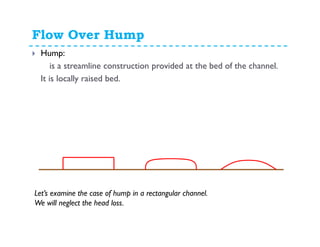 Flow Over Hump
Hump:
is a streamline construction provided at the bed of the channel.
It is locally raised bed.
Let’s examine the case of hump in a rectangular channel.
We will neglect the head loss.
 