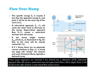 Flow Over Hump
The specific energy E2 is exactly Z
less than the approach energy E1, and
point 2 will lie on the same leg of the
curve as E1.
A sub-critical approach, Fr1 <1, will
cause the water level to decrease at
the bump. Supercritical approach
flow, Fr1>1, causes a water-level
increase over the bump.
If the hump height reaches
Zmax=Zc=E1-Ec, as illustrated in fig, the
flow at the crest will be exactly
critical (Fr =1).
If Z = Zmax, there are no physically
correct solutions to Eqn. i.e., a hump
too large will “choke” the channel
and cause frictional effects, typically a
hydraulic jump.
1 2
Super-Critical
Approach
These hump arguments are reversed if the channel has a depression (Z<0): Subcritical
approach flow will cause a water-level rise and supercritical flow a fall in depth. Point 2 will
be |Z| to the right of point 1, and critical flow cannot occur.
Z
Zmax
 