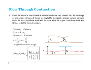 Flow Through Contraction
When the width of the channel is reduced while the bed remains flat, the discharge
per unit width increases. If losses are negligible, the specific energy remains constant
and so for subcritical flow depth will decrease while for supercritical flow depth will
increase in as the channel narrows.
B1 B2
y2
yc
y1
( )
1 1 1 2 2 2
2 2
1 2
1 2
1 2
2 2 2 2 2 2
2 2
1 1
'
2 2
Using both equations, we get
2
Q=B y v =B y
1
Continuity Equation
B y v B y v
Bernoulli s Equation
v v
y y
g g
g y y
B y
B y
=
+ = +
 
 
− 
 
  −    
 