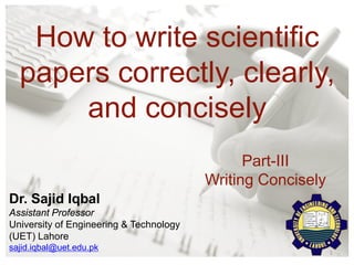 How to write scientific
papers correctly, clearly,
and concisely
1
Part-III
Writing Concisely
Dr. Sajid Iqbal
Assistant Professor
University of Engineering & Technology
(UET) Lahore
sajid.iqbal@uet.edu.pk
 