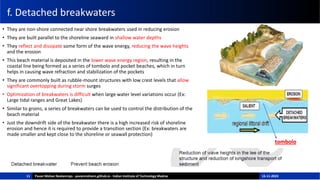 f. Detached breakwaters
• They are non-shore connected near shore breakwaters used in reducing erosion
• They are built parallel to the shoreline seaward in shallow water depths
• They reflect and dissipate some form of the wave energy, reducing the wave heights
and the erosion
• This beach material is deposited in the lower wave energy region, resulting in the
coastal line being formed as a series of tombolo and pocket beaches, which in turn
helps in causing wave refraction and stabilization of the pockets
• They are commonly built as rubble-mount structures with low crest levels that allow
significant overtopping during storm surges
• Optimization of breakwaters is difficult when large water level variations occur (Ex:
Large tidal ranges and Great Lakes)
• Similar to groins, a series of breakwaters can be used to control the distribution of the
beach material
• Just the downdrift side of the breakwater there is a high increased risk of shoreline
erosion and hence it is required to provide a transition section (Ex: breakwaters are
made smaller and kept close to the shoreline or seawall protection)
11
tombolo
Pavan Mohan Neelamraju - pavanmohann.github.io - Indian Institute of Technology Madras 15-11-2023
 