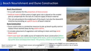 j. Beach Nourishment and Dune Construction
Beach Nourishment
• It is a soft solution for the prevention of shore erosion
• Artificial material of the same or larger grain size is placed on the eroded
part to compensate for the lack of a natural supply of beach material
• This not only protects the eroded part of the beach, but also the downdrift
stretches by providing an updrift source of beach material
Dune Construction
• Dune construction is a protective measure to pile up beach-quality sand to
replace those washed away during severe storms
• It includes placement of vegetation and netting to retain and trap wind-
blown sand
• Storm over-wash are viable source of material for dune construction (When
storm-induced waves exceed the height of the dune, sand is transported over
top of the dune and deposited inland. This process, known as over-wash)
15 Pavan Mohan Neelamraju - pavanmohann.github.io - Indian Institute of Technology Madras 15-11-2023
 