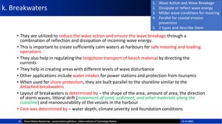 k. Breakwaters
• They are utilized to reduce the wave action and ensure the wave breakage through a
combination of reflection and dissipation of incoming wave energy.
• This is important to create sufficiently calm waters at harbours for safe mooring and loading
operations
• They also help in regulating the longshore transport of beach material by directing the
currents
• They help in creating areas with different levels of wave disturbance
• Other applications include water intakes for power stations and protection from tsunamis
• When used for shore protection, they are built parallel to the shoreline similar to the
detached breakwaters
• Layout of breakwaters is determined by – the shape of the area, amount of area, the direction
of storm waves, littoral drift (movement of sand, sediment, and other materials along the
coastline) and manoeuvrability of the vessels in the harbour
• Cost was determined by – water depth, climate severity and foundation conditions
16
1. Wave Action and Wave Breakage
2. Dissipate or reflect wave energy
3. Milder wave conditions for mooring
4. Parallel for coastal erosion
prevention
5. 2 types and describe them
Pavan Mohan Neelamraju - pavanmohann.github.io - Indian Institute of Technology Madras 15-11-2023
 