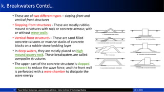 k. Breakwaters Contd…
• These are of two different types – sloping-front and
vertical-front structures
• Slopping-front structures - These are mostly rubble-
mound structures with rock or concrete armour, with
or without wave-walls
• Vertical-front structures – These are sand-filled
concrete caissons or massive stacks of concrete
blocks on a rubble-stone bedding layer
• In deep waters, they are mostly placed on high
mound quarry rock. These breakwaters are called
composite structures
• The upper part of the concrete structure is slopped
seaward to reduce the wave force, and the front wall
is perforated with a wave chamber to dissipate the
wave energy
17 Pavan Mohan Neelamraju - pavanmohann.github.io - Indian Institute of Technology Madras 15-11-2023
 
