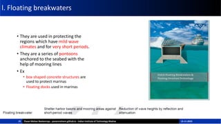l. Floating breakwaters
• They are used in protecting the
regions which have mild wave
climates and for very short periods.
• They are a series of pontoons
anchored to the seabed with the
help of mooring lines
• Ex
• box-shaped concrete structures are
used to protect marinas
• Floating docks used in marinas
19 Pavan Mohan Neelamraju - pavanmohann.github.io - Indian Institute of Technology Madras 15-11-2023
 