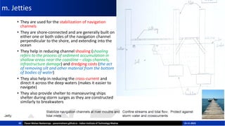 m. Jetties
• They are used for the stabilization of navigation
channels
• They are shore-connected and are generally built on
either one or both sides of the navigation channel
perpendicular to the shore, and extending into the
ocean
• They help in reducing channel shoaling (shoaling
refers to the process of sediment accumulation in
shallow areas near the coastline – clogs channels,
infrastructure damage) and dredging costs (the act
of removing silt and other material from the bottom
of bodies of water)
• They also help in reducing the cross-current and
direct it across the deep waters (makes it easier to
navigate)
• They also provide shelter to manoeuvring ships
shelter during storm surges as they are constructed
similarly to breakwaters
20 Pavan Mohan Neelamraju - pavanmohann.github.io - Indian Institute of Technology Madras 15-11-2023
 