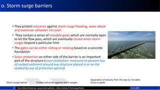 o. Storm surge barriers
• They protect estuaries against storm surge flooding, wave attack
and excessive saltwater intrusion
• They contain a series of movable gates which are normally open
to let the flow pass, which are eventually closed when storm
surges beyond a particular limit
• The gates can be either sliding or rotating based on a concrete
foundation
• Scour protection on either side of the barrier is an important
part of the structure (scour protection: measures to prevent loss
of seabed sediment around any structure placed in or on the
seabed by use of protective aprons)
22 Pavan Mohan Neelamraju - pavanmohann.github.io - Indian Institute of Technology Madras 15-11-2023
 