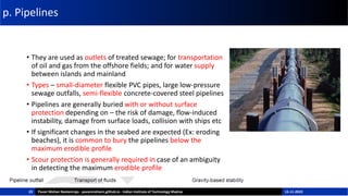 p. Pipelines
• They are used as outlets of treated sewage; for transportation
of oil and gas from the offshore fields; and for water supply
between islands and mainland
• Types – small-diameter flexible PVC pipes, large low-pressure
sewage outfalls, semi-flexible concrete-covered steel pipelines
• Pipelines are generally buried with or without surface
protection depending on – the risk of damage, flow-induced
instability, damage from surface loads, collision with ships etc
• If significant changes in the seabed are expected (Ex: eroding
beaches), it is common to bury the pipelines below the
maximum erodible profile
• Scour protection is generally required in case of an ambiguity
in detecting the maximum erodible profile
23 Pavan Mohan Neelamraju - pavanmohann.github.io - Indian Institute of Technology Madras 15-11-2023
 