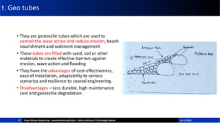 t. Geo tubes
• They are geotextile tubes which are used to
control the wave action and reduce erosion, beach
nourishment and sediment management
• These tubes are filled with sand, soil or other
materials to create effective barriers against
erosion, wave action and flooding
• They have the advantages of cost-effectiveness,
ease of installation, adaptability to various
scenarios and resilience to coastal engineering.
• Disadvantages – Less durable, high maintenance
cost and geotextile degradation.
27 Pavan Mohan Neelamraju - pavanmohann.github.io - Indian Institute of Technology Madras 15-11-2023
 