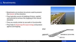 c. Revetments
• Revetments are onshore structures used to prevent
the erosion of the shoreline
• They typically consist of cladding of stone, asphalt,
and concrete to armour the slopping of the natural
shoreline
• They are mostly similar to sea walls in functionality
• They help in dispersing the wave energy and protect
against overtopping
5 Pavan Mohan Neelamraju - pavanmohann.github.io - Indian Institute of Technology Madras 15-11-2023
 