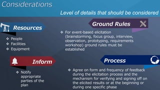 Level of details that should be considered
Resources
Ground Rules
 People
 Facilities
 Equipment
 For event-based elicitation
(brainstorming, focus group, interview,
observation, prototyping, requirements
workshop) ground rules must be
established
Inform
 Notify
appropriate
parties of the
plan
Process
 Agree on form and frequency of feedback
during the elicitation process and the
mechanism for verifying and signing off on
the elicited results or at the beginning or
during one specific phase
 