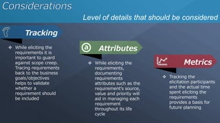 Level of details that should be considered
 While eliciting the
requirements it is
important to guard
against scope creep.
Tracing requirements
back to the business
goals/objectives
helps to validate
whether a
requirement should
be included
Tracking
 While eliciting the
requirements,
documenting
requirements
attributes such as the
requirement’s source,
value and priority will
aid in managing each
requirement
throughout its life
cycle
Attributes
 Tracking the
elicitation participants
and the actual time
spent eliciting the
requirements
provides a basis for
future planning
Metrics
 