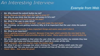 Example from Web
 BA: Why should the submit button be red?
 Client: Because we really want the user to press it?
 BA: Why do you think that the user will press it if it's red?
 Client: Because it will stand out on the page?
 BA: What if the user is color blind?
 Client: Hmm... I didn't think of that! Let's just make the text bold?
 BA: (thinking: we are getting nowhere) Why is it so important that the user clicks the submit
button?
 Client: Because currently it does important things and some users don't click it.
 BA: What is so important?
 Client: (getting annoyed, of course): Because it has logic which submits the new lead to the
marketing department which provides us lots of value. Many users click the cancel button by
mistake.
 BA: (a-ha) So the problem is that when the user clicks the cancel button my mistake they lose
their data right away and they probably don't want to re-enter all the info.
 Client: Exactly! Now can we just make the button bold!
 BA: What if we put a message box when clicking the "Cancel" button which asks the user
something like "Are you sure you want to cancel and lose all the data you just entered?"
 Client: Wow... that would be great!
 