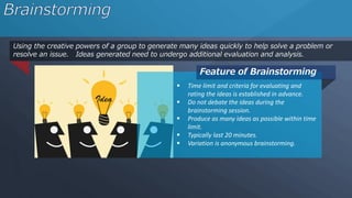 Using the creative powers of a group to generate many ideas quickly to help solve a problem or
resolve an issue. Ideas generated need to undergo additional evaluation and analysis.
Feature of Brainstorming
 Time limit and criteria for evaluating and
rating the ideas is established in advance.
 Do not debate the ideas during the
brainstorming session.
 Produce as many ideas as possible within time
limit.
 Typically last 20 minutes.
 Variation is anonymous brainstorming.
 