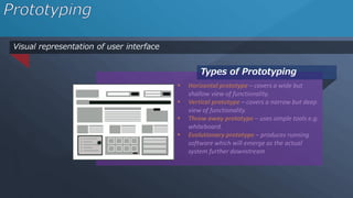 Visual representation of user interface
 Horizontal prototype – covers a wide but
shallow view of functionality.
 Vertical prototype – covers a narrow but deep
view of functionality.
 Throw away prototype – uses simple tools e.g.
whiteboard.
 Evolutionary prototype – produces running
software which will emerge as the actual
system further downstream
Types of Prototyping
 