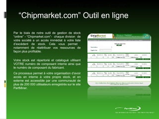 PartMiner Excess Management Services “ Chipmarket.com” Outil en ligne Par le biais de notre outil de gestion de stock “online” - “Chipmarket.com”-  chaque division  de votre société a un accès immédiat à votre liste d’excédent de stock. Cela vous permet  notamment de réattribuer vos ressources de façon plus profitable. Votre stock est répertorié et catalogué utilisant VOTRE numéro de composant interne ainsi que le numéro de composant du fabricant. Ce processus permet à votre organisation d’avoir accès en interne à votre propre stock, et en externe est accessible par une communauté de plus de 200 000 utilisateurs enregistrés sur le site PartMiner. 
