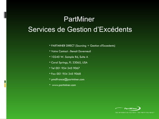 PartMiner  Services de Gestion d’Excédents PARTMINER DIRECT (Sourcing + Gestion d’Excedents)  Votre Contact : Benoit Duverneuil 10240 W. Sample Rd, Suite A Coral Springs, FL 33065, USA Tel 001 954 345 9067 Fax 001 954 345 9068 [email_address] www.partminer.com 