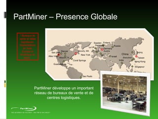 PartMiner – Presence Globale * Bureaux de vente et relais logistiques. Implantations en Asie, Europe et Amérique du Nord.  PartMiner développe un important réseau de bureaux de vente et de centres logistiques. Denver New York Israel Sweden Finland China Singapour Coral Springs Aliso Viejo France Russia Hong Kong Beijing Shenzhen India Italy Austria Denmark Mission,TX San jose Beverly, MA Taiwan UK Germany Guadalajara Sao Paulo 