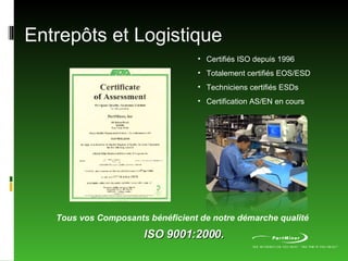 Entrepôts et Logistique Tous vos Composants bénéficient de notre démarche qualité   ISO 9001:2000. Certifiés ISO depuis 1996 Totalement certifiés EOS/ESD Techniciens certifiés ESDs Certification AS/EN en cours 