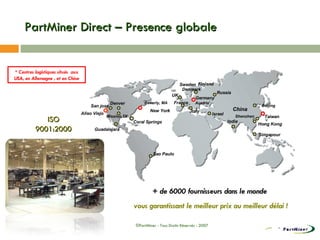 PartMiner Direct – Presence globale * Centres logistiques situés  aux USA, en Allemagne , et en Chine + de 6000 fournisseurs dans le monde  vous garantissant le meilleur prix au meilleur délai ! ISO 9001:2000 Denver New York Israel Sweden Finland China Singapour Coral Springs Aliso Viejo France Russia Hong Kong Beijing Shenzhen India Italy Austria Denmark Mission,TX San jose Beverly, MA Taiwan UK Germany ©PartMiner - Tous Droits Réservés - 2007 Guadalajara Sao Paulo 