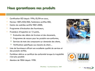 Nous garantissons nos produits Certification ISO depuis 1996, ES/EN en cours, Normes 100% EOS/ESD, Techniciens certifies ESD, Centre de contrôles certifié 9001:2000, Programme d’évaluation des fournisseurs,  Procédure d’inspection en 12 points, Evaluation des délais de livraison et des documents, Programme de recours pour les produits non-conformes, Services de tests des composants sur demande des clients, Vérifications spécifiques aux besoins du client… Liste de fournisseurs offrant une excellente qualité de services et des produits vérifiés. PartMiner délivre un certificat de conformité lorsque la traçabilité n’est plus possible Membre de l’ERAI depuis 1998 . ©PartMiner - Tous Droits Réservés - 2007 