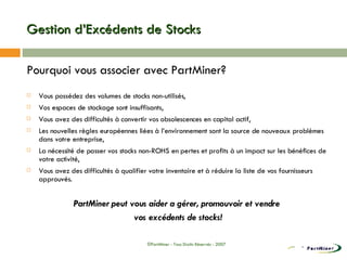 Gestion d’Excédents de Stocks Pourquoi vous associer avec PartMiner? Vous possédez des volumes de stocks non-utilisés, Vos espaces de stockage sont insuffisants, Vous avez des difficultés à convertir vos obsolescences en capital actif, Les nouvelles règles européennes liées à l’environnement sont la source de nouveaux problèmes dans votre entreprise, La nécessité de passer vos stocks non-ROHS en pertes et profits à un impact sur les bénéfices de votre activité, Vous avez des difficultés à qualifier votre inventaire et à réduire la liste de vos fournisseurs approuvés. PartMiner peut vous aider a gérer, promouvoir et vendre  vos excédents de stocks! ©PartMiner - Tous Droits Réservés - 2007 