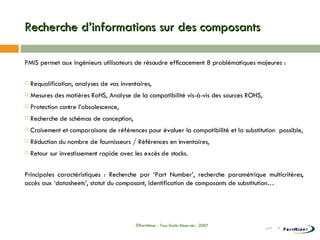 Recherche d’informations sur des composants PMIS permet aux ingénieurs utilisateurs de résoudre efficacement 8 problématiques majeures : Requalification, analyses de vos inventaires, Mesures des matières RoHS, Analyse de la compatibilité vis-à-vis des sources ROHS, Protection contre l’obsolescence, Recherche de schémas de conception, Croisement et comparaisons de références pour évaluer la compatibilité et la substitution  possible, Réduction du nombre de fournisseurs / Références en inventaires, Retour sur investissement rapide avec les excès de stocks. Principales caractéristiques : Recherche par ‘Part Number’, recherche paramétrique multicritères, accès aux ‘datasheets’, statut du composant, Identification de composants de substitution… ©PartMiner - Tous Droits Réservés - 2007 