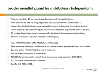 Leader mondial parmi les distributeurs indépendants Présence mondiale, 21 bureaux de représentation et 3 centres logistiques, Forte présence en Asie (sourcing, négociants locaux, département Qualité locale…) Leader dans la distribution de composants électroniques et la gestion d’excédents de stock, 350+ employés . Equipes multilingues, haut-niveau d’expertise, disponibilité 24h/24 et 7j/7,  15 années d’expérience dans le sourcing et la distribution de composants électroniques, Plusieurs récompenses pour son innovation technologique,  (E.G. PARTMINER.COM, CAPS PRODUCTS, MYEXCESS), 1ère entreprise du secteur dans le monde pour ses services en lignes et ses bases de données. Sourcing global : Achat et logistique sur 3 continents, Plus de 6 000 fournisseurs et partenaires, 150,000 lignes de produits en stock (inventaire propre et consignations OEM/CEM), 13 000 clients récurrents dans le monde, Certifié ISO 9001: 2000. ©PartMiner - Tous Droits Réservés - 2007 