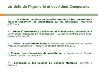 Les défis de l’Ingénierie et des Achats Composants     Maintenir une Base de données interne sur les composants - Trouver facilement les informations sur les références  Mauvaises références           Gérer l’Obsolescence : Prévision et Surveillance automatique  –  Eviter coûts importants de re-conception – Garder le contrôle (mon sous-traitant gère cela !)         Gérer la conformité RoHS –  Trouver les informations au niveau Process et Substances – Produire un rapport format IPC-1752      Trouver des c omposants de substitution –  Impact sur la Supply-Chain en cas de sous-allocation          Connexion à des Sources de Données Multiples  – Internes / Externes 