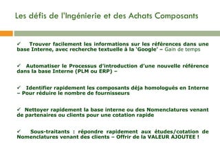 Les défis de l’Ingénierie et des Achats Composants         Trouver facilement les informations sur les références dans une base Interne, avec recherche textuelle à la ‘Google’ –  Gain de temps         Automatiser le Processus d’introduction d’une nouvelle référence dans la base Interne (PLM ou ERP)  –         Identifier rapidement les composants déja homologués en Interne – Pour réduire le nombre de fournisseurs          Nettoyer rapidement la base interne ou des Nomenclatures venant de partenaires ou clients pour une cotation rapide         Sous-traitants : répondre rapidement aux études/cotation de Nomenclatures venant des clients – Offrir de la VALEUR AJOUTEE ! 