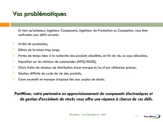 Vos problématiques En tant qu’acheteur, Ingénieur Composants, Ingénieur de Production ou Conception, vous êtes confrontes aux défis suivants: Arrêts de production, Délais de livraison trop longs, Pertes de temps liées à la recherche des produits obsolètes, en fin de vie, ou sous allocation, Imposition sur les minimas de commandes (MPQ/MOQ), Choix limite de réseaux de distribution d’une marque et/ou d’une référence précise, Gestion difficile du cycle de vie des produits, Couts excessifs et manque d’espace liés aux surplus de stocks. PartMiner, votre partenaire en approvisionnement de composants électroniques et de gestion d’excédents de stocks vous offre une réponse à chacun de ces défis. ©PartMiner - Tous Droits Réservés - 2007 