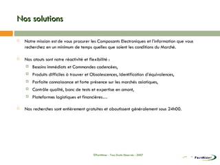 Nos solutions Notre mission est de vous procurer les Composants Electroniques et l’information que vous recherchez en un minimum de temps quelles que soient les conditions du Marché. Nos atouts sont notre réactivité et flexibilité : Besoins immédiats et Commandes cadencées, Produits difficiles à trouver et Obsolescences, Identification d’équivalences, Parfaite connaissance et forte présence sur les marchés asiatiques, Contrôle qualité, banc de tests et expertise en amont, Plateformes logistiques et financières… Nos recherches sont entièrement gratuites et aboutissent généralement sous 24h00. ©PartMiner - Tous Droits Réservés - 2007 