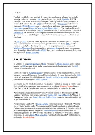 HISTORIA:

Fundado con ideales para combatir la corrupción, en el mismo año que fue fundado,
participó en las elecciones de 1990, pero solo para elección de diputados. El FIM
consiguió siete de los cuarenta diputados por Lima, logrando así ser la quinta fuerza
política de la cámara baja. En 1992 cuando fue disuelto el Congreso por el entonces
presidente Alberto Fujimori, y en el mismo año se realizaron elecciones para elegir
congresistas para el Congreso Constituyente Democrático, el FIM volvió a obtener el
mismo número de miembros. En 1993, cuando se realizó el referéndum para cambiar la
constitución, los miembros liderados por Fernando Olivera reunieron seguidores para
que voten por la opción NO, pero los resultados fueron adversos y la constitución fue
cambiada.

En 1995 y 2000, el partido volvió a postular candidatos únicamente para el Congreso
pero no presentaron un candidato para las presidenciales. En el año 2000, su líder
presentó ante el pleno del Congreso un vídeo en el que el ex asesor presidencial
Vladimiro Montesinos le entregaba dinero a un congresista opositor para que se pasara
a las filas del partido oficialista Perú 2000. Este vídeo fue el desencadenante de la caída
del régimen de Alberto Fujimori.


2.10. SÍ CUMPLE

Sí Cumple es un partido político del Perú, fundado por Alberto Fujimori como Vamos
Vecino en 1998 para participar en las elecciones municipales de aquel año. En 2005
cambió su nombre al actual.

Su máximo líder es Alberto Fujimori y entre sus demás líderes se encuentran Absalon
Vasquez y su actual Secretario General Nacional, Carlos Orellana Quintanilla. En 2000,
conformó la Alianza Perú 2000 junto con Cambio 90, Nueva Mayoría, apoyando la
candidatura del presidente Alberto Fujimori.

Ese mismo año por conflictos internos y la caída de Fujimori la alianza se rompe. En el
2001 postula a las elecciones generales dentro de la alianza Solución Popular junto a
Con Fuerza Perú. Participa solo luego en las municipales y regionales del 2002.

A partir del 2005 deja de llamarse Vamos Vecino y cambia su denominación por Si
Cumple y conforma nuevamente junto con Cambio 90 y Nueva Mayoría la Alianza Si
Cumple, sin embargo el Jurado Nacional de Elecciones no aceptó su conformación, por
lo que ésta se deshizo.

Posteriormente Cambio 90 y Nueva Mayoría conforman se unen y forman la "Alianza
por el Futuro" con las siglas AF, mientras que Sí Cumple mantiene su independencia.
En la segunda semana de diciembre, tanto el Congreso Nacional de Sí Cumple, como el
de la Alianza por el Futuro, eligieron a Alberto Fujimori como su candidato a las
elecciones generales del 2006, y como candidata a la primera vice presidencia a la ex
ministra de la Mujer, Luisa María Cuculiza, y candidato a la segunda Vice Presidencia,
al abogado Germán Krüger.
 