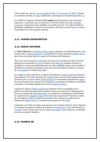 Cabe resaltar que, entre el 7 de noviembre de 2005 y el 18 de mayo de 2006, Fujimori
se encontraba retenido en Chile, impidiendo su participación en la política peruana. [1]

En el 2006 el Congreso Nacional de Sí Cumple decidió participar en las elecciones
regionales y municipales que se realizaron el 19 de noviembre, llevando a Carmen
Lozada (ex congresista) como candidata a la alcaldía de Lima. Sí Cumple también ha
presentado candidaturas en distritos provinciales y distritales en todo el país, así como a
la presidencia de varias regiones peruanas.



2.11. FUERZA DEMOCRÁTICA


2.12. NUEVA MAYORÍA

La Nueva Mayoría es un partido político peruano populista, sin definida doctrina, cuyo
máximo líder es Alberto Fujimori y su presidenta es la líder fujimorista Martha Chávez,
quien fuera la primera mujer en ocupar la Presidencia del Parlamento.

Nace como un movimiento en 1992 para las elecciones constituyentes del mismo año,
participa en las generales de 1995 en alianza con Cambio 90, logrando Fujimori la
presidencia y la mayoría parlamentaria(lo que tanto anhelaban, puesto que el nombre lo
afirmaba así), participa nuevamente en las elecciones del 2000 en alianza con Cambio
90 y Sí Cumple en la alianza Perú 2000.

En el 2000 un vídeo descubre la corrupción del gobierno y Alberto Fujimori renuncia a
la presidencia. En el 2001 participa con Cambio 90 pero solo con listas parlamentarias y
sin mayor éxito, ya que su líder, Alberto Fujimori se encontraba autoexiliado en Japón.
Es en ese momento que empieza la investigación a sus polémicos miltantess acusadosde
corrupción y la llamada campaña de retorno de Alberto Fujimori.

Luego de la caída de Alberto Fujimori sus militantes fueron investigados por el
gobierno de transición democrática, debidoa las graves acusaciones e imputaciones en
los sucios manejos del fujimontesinismo, sus congresistas suspendidos e inhabilitados,
en el gobierno de Alejandro Toledo. En el 2003 ante la ausencia de Fujimori y la falta
de actividad de los demás partidos fujimoristas, Nueva Mayoría se separe bajo el
liderazgo de Martha Chávez. Consiguen la reinscripción el año 2004.

Finalmente en el 2005 tras largas negociaciones con el mismo Fujimori, Nueva Mayoría
se incorpora nuevamente mediante una alianza con Cambio 90 y con el Movimiento Sí
Cumple- Vamos Vecino, para crear la Alianza Sí Cumple. Nueva Mayoría, actualmente
esta como un partido fantasma.



2.13. CAMBIO 90
 