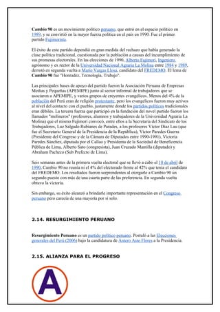 Cambio 90 es un movimiento político peruano, que entró en el espacio político en
1989, y se convirtió en la mayor fuerza política en el país en 1990. Fue el primer
partido Fujimorista.

El éxito de este partido dependió en gran medida del rechazo que había generado la
clase política tradicional, cuestionada por la población a causas del incumplimiento de
sus promesas electorales. En las elecciones de 1990, Alberto Fujimori, Ingeniero
agrónomo y ex rector de la Universidad Nacional Agraria La Molina entre 1984 y 1989,
derrotó en segunda vuelta a Mario Vargas Llosa, candidato del FREDEMO. El lema de
Cambio 90 fue "Honradez, Tecnología, Trabajo".

Las principales bases de apoyo del partido fueron la Asociación Peruana de Empresas
Medias y Pequeñas (APEMIPE) junto al sector informal de trabajadores que se
asociaron a APEMIPE, y varios grupos de creyentes evangélicos. Menos del 4% de la
población del Perú eran de religión protestante, pero los evangelicos fueron muy activos
al nivel del contacto con el pueblo, justamente donde los partidos políticos tradicionales
eran débiles. La tercera fuerza que participó en la fundación del novel partido fueron los
llamados "molineros" (profesores, alumnos y trabajadores de la Universidad Agraria La
Molina) que el mismo Fujimori convocó, entre ellos a la Secretaria del Sindicato de los
Trabajadores, Luz Salgado Rubianes de Parades, a los profesores Víctor Díaz Lau (que
fue el Secretario General de la Presidencia de la República), Víctor Paredes Guerra
(Presidente del Congreso y de la Cámara de Diputados entre 1990-1991), Victoria
Paredes Sánchez, diputada por el Callao y Presidenta de la Sociedad de Beneficencia
Pública de Lima, Alberto Sato (congresista), Juan Cruzado Mantilla (diputado) y
Abraham Pacheco (Sub Prefecto de Lima).

Seis semanas antes de la primera vuelta electoral que se llevó a cabo el 10 de abril de
1990, Cambio 90 no reunía ni el 4% del electorado frente al 42% que tenía el candidato
del FREDEMO. Los resultados fueron sorprendentes al otorgarle a Cambio 90 un
segundo puesto con más de una cuarta parte de las preferencia. En segunda vuelta
obtuvo la victoria.

Sin embargo, su éxito alcanzó a brindarle importante representación en el Congreso
peruano pero carecía de una mayoría por si solo.



2.14. RESURGIMIENTO PERUANO


Resurgimiento Peruano es un partido político peruano. Postuló a las Elecciones
generales del Perú (2006) bajo la candidatura de Ántero Asto Flores a la Presidencia.


2.15. ALIANZA PARA EL PROGRESO
 